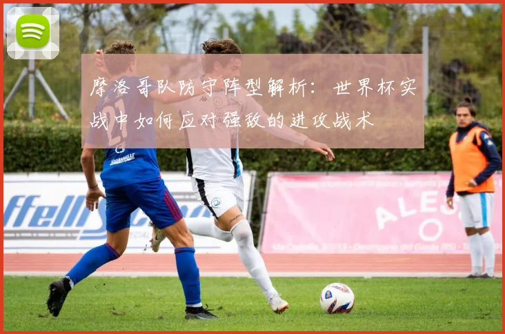 摩洛哥队防守阵型解析：世界杯实战中如何应对强敌的进攻战术