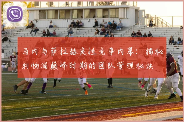 马内与萨拉赫良性竞争内幕：揭秘利物浦巅峰时期的团队管理秘诀
