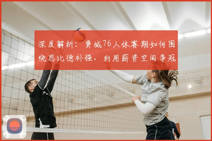 深度解析：费城76人休赛期如何围绕恩比德补强，利用薪资空间争冠