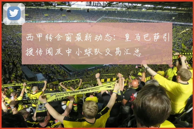西甲转会窗最新动态：皇马巴萨引援传闻及中小球队交易汇总