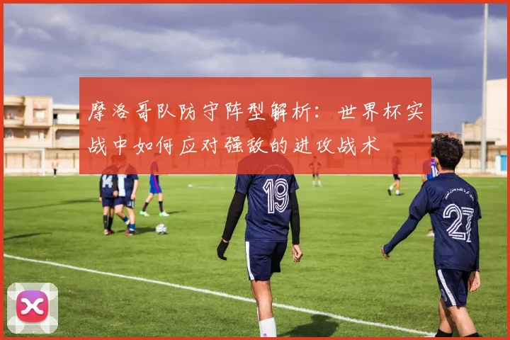 摩洛哥队防守阵型解析：世界杯实战中如何应对强敌的进攻战术