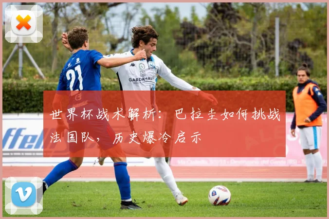 世界杯战术解析：巴拉圭如何挑战法国队，历史爆冷启示