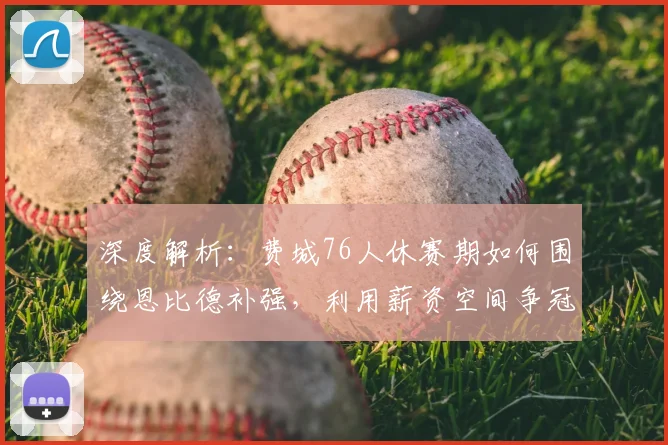 深度解析:费城76人休赛期如何围绕恩比德补强,利用薪资空间争冠