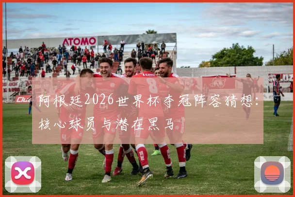 阿根廷2026世界杯夺冠阵容猜想:核心球员与潜在黑马