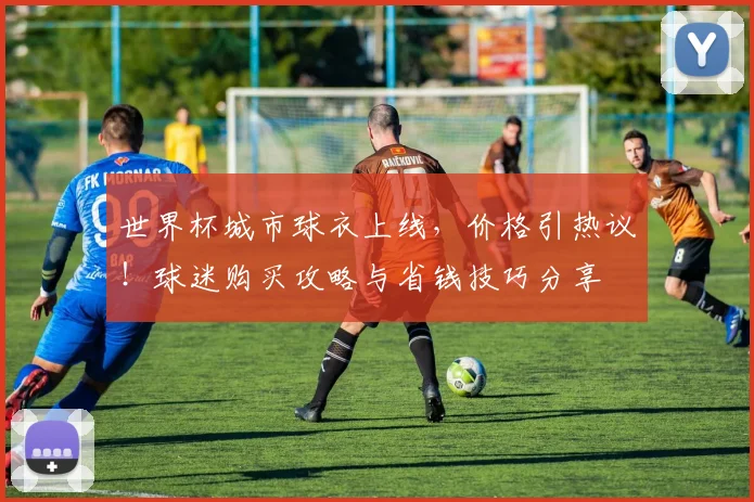 世界杯城市球衣上线,价格引热议!球迷购买攻略与省钱技巧分享